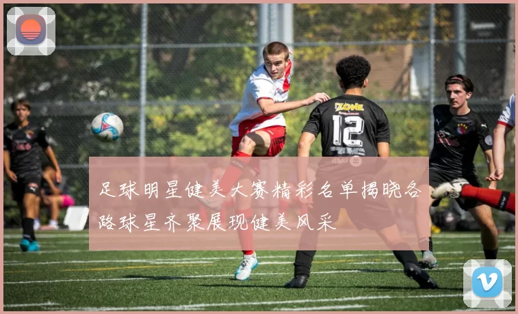 足球明星健美大赛精彩名单揭晓各路球星齐聚展现健美风采