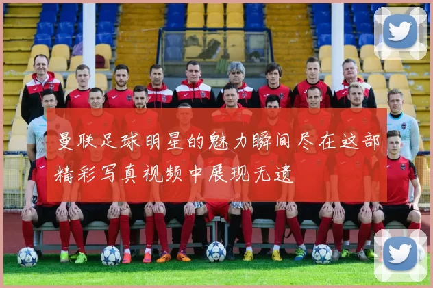曼联足球明星的魅力瞬间尽在这部精彩写真视频中展现无遗