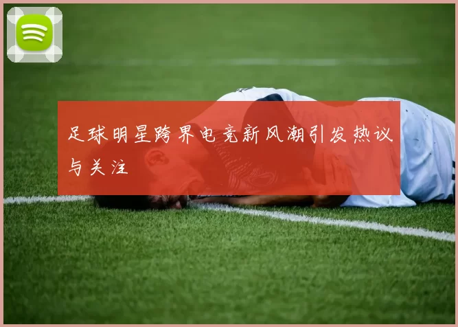 足球明星跨界电竞新风潮引发热议与关注