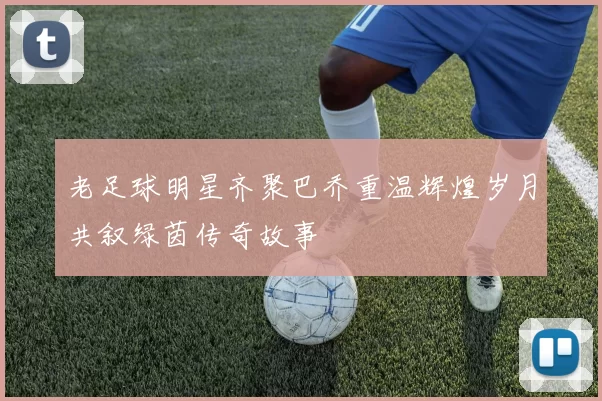 老足球明星齐聚巴乔重温辉煌岁月共叙绿茵传奇故事