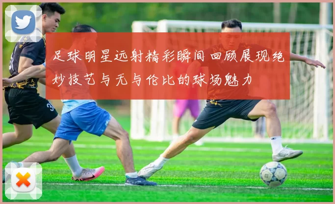 足球明星远射精彩瞬间回顾展现绝妙技艺与无与伦比的球场魅力