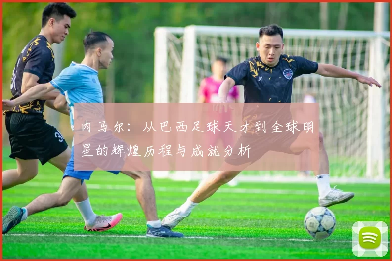 内马尔：从巴西足球天才到全球明星的辉煌历程与成就分析